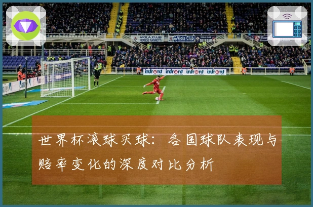 世界杯滚球买球：各国球队表现与赔率变化的深度对比分析