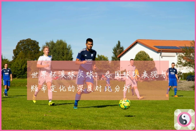 世界杯滚球买球：各国球队表现与赔率变化的深度对比分析